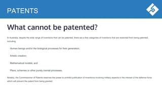 PATENTS
What cannot be patented?
In Australia, despite the wide range of inventions that can be patented, there are a few categories of inventions that are restricted from being patented,
including:
Human beings and/or the biological processes for their generation;
Artistic creation;
Mathematical models; and
Plans, schemes or other purely mental processes.
Notably, the Commissioner of Patents reserves the power to prohibit publication of inventions involving military aspects in the interest of the defence force
which will prevent the patent from being granted.
 