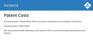 PATENTS
Patent Costs
Provisional patent = $4000-$5000. (90% of the patent specifications are completed in this period)
Standard patent = $2000-$2500
NB: these prices will differ depending on the extent to which the provisional patent specifications need
altering.
 