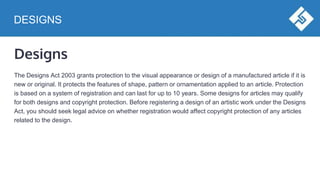 DESIGNS
Designs
The Designs Act 2003 grants protection to the visual appearance or design of a manufactured article if it is
new or original. It protects the features of shape, pattern or ornamentation applied to an article. Protection
is based on a system of registration and can last for up to 10 years. Some designs for articles may qualify
for both designs and copyright protection. Before registering a design of an artistic work under the Designs
Act, you should seek legal advice on whether registration would affect copyright protection of any articles
related to the design.
 
