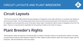 CIRCUIT LAYOUTS AND PLANT BREEDERS
Circuit Layouts
The Circuit Layouts Act 1989 protects the layout-designs of integrated circuits (also referred to as computer chip designs or
semi-conductor chips). The Act protects plans which show the three dimensional location of the electronic components of
an integrated circuit and gives the owner of the plans certain rights, including the right to make an integrated circuit from the
plans. There is no requirement for registration for the granting of rights to the owner of a layout.
Plant Breeder's Rights
Plant breeder's rights are exclusive commercial rights to market a new plant variety or its reproductive material. The rights
are administered under the Plant Breeder's Rights Act 1994. Holders of plant breeder's rights have exclusive rights over the
production, sale and distribution of the new variety.
 