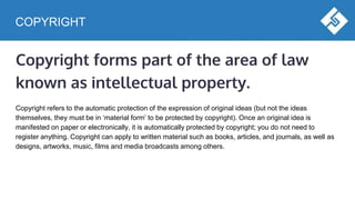 COPYRIGHT
Copyright forms part of the area of law
known as intellectual property.
Copyright refers to the automatic protection of the expression of original ideas (but not the ideas
themselves, they must be in ‘material form’ to be protected by copyright). Once an original idea is
manifested on paper or electronically, it is automatically protected by copyright; you do not need to
register anything. Copyright can apply to written material such as books, articles, and journals, as well as
designs, artworks, music, films and media broadcasts among others.
 