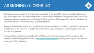 ASSIGNING / LICENSING
Both licensing and assigning IP involves some transfer of the use of IP. However, the key difference is
that licensing IP does not involve the transfer of IP ownership whereas an assignment does. Hence, the
assignor no longer has exclusive rights to the IP after assigning. This means they can be held liable for
unauthorised use of a trademark they once held rights to.
Licensing intellectual property works involves the licensor transferring the right to use the IP, for example
a trademark, to the licensee. Typically, this will involve a long-term business relationship between the
licensor and licensee.
Assignment involves the complete transfer of IP ownership from the assignor to the assignee. It is
therefore extremely important to draft an IP assignment agreement properly, ensuring that both parties
understand their obligations.
 