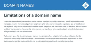 DOMAIN NAMES
Limitations of a domain name
One of the key limitations of a registered domain name is the lack of proprietary ownership.. Having a registered domain
name does not give the registered party any proprietary rights to the name. Instead, the registration is a contract between
the registered party and the domain registrar which entitles the party to use the domain name for a specific period of time or
until their ‘license’ expires. No ownership of the name is ever transferred to the registered party which limits their use or
ability to license or sell their domain name.
Furthermore given that domain names are licensed from a registrar for a set period of time, they will expire after the
contractual period ends. In situations where a domain name is heavily sought after or has been appropriated by other
businesses, the brand or business identity may be vulnerable to encroachments from other competitors.
 