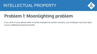 Problem 1: Moonlighting problem
If you work on your startup while currently employed by another company, your employer may have rights
to your intellectual property/invention
INTELLECTUAL PROPERTY
 