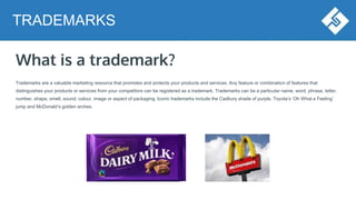 What is a trademark?
Trademarks are a valuable marketing resource that promotes and protects your products and services. Any feature or combination of features that
distinguishes your products or services from your competitors can be registered as a trademark. Trademarks can be a particular name, word, phrase, letter,
number, shape, smell, sound, colour, image or aspect of packaging. Iconic trademarks include the Cadbury shade of purple, Toyota’s ‘Oh What a Feeling’
jump and McDonald’s golden arches.
TRADEMARKS
 