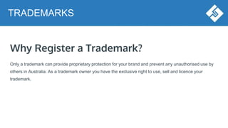 Why Register a Trademark?
Only a trademark can provide proprietary protection for your brand and prevent any unauthorised use by
others in Australia. As a trademark owner you have the exclusive right to use, sell and licence your
trademark.
TRADEMARKS
 