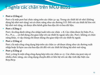 Ý nghĩa các chân trên MCU 8051
 Port 0 (Cổng 0)
Port 0 là một port hai chức năng trên các chân 32–39. Trong các thiết kế cỡ nhỏ (không
dùng bộ nhớ mở rộng) nó có chức năng như các đường I/O. Đối với các thiết kế lớn với
bộ nhớ mở rộng, nó được dồn kênh giữa bus địa chỉ và bus dữ liệu.
 Port 1 (Cổng 1)
Port 1 là cổng dành riêng cho nhập/xuất trên các chân 1–8. Các chân được ký hiệu P1.0,
P1.1, P1.2, ... có thể dùng cho giao tiếp với các thiết bị ngoài nếu cần. Port 1 không có chức
năng khác, vì vậy chúng chỉ được dùng cho giao tiếp với các thiết bị ngoài.
 Port 2 (Cổng 2)
Port 2 là một cổng công dụng kép trên các chân 21–28 được dùng như các đường xuất
nhập hoặc là byte cao của bus địa chỉ đối với các thiết kế dùng bộ nhớ mở rộng.
 Port 3 (Cổng 3)
Port 3 cũng là một cổng công dụng kép trên các chân 10–17. Các chân của port này có
nhiều chức năng, các công dụng chuyển đổi có liên hệ với các đặc tính đặc biệt của
8051/8031
10
 