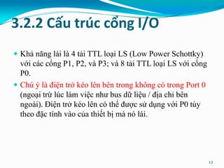 3.2.2 Cấu trúc cổng I/O
 Khả năng lái là 4 tải TTL loại LS (Low Power Schottky)
với các cổng P1, P2, và P3; và 8 tải TTL loại LS với cổng
P0.
 Chú ý là điện trở kéo lên bên trong không có trong Port 0
(ngoại trừ lúc làm việc như bus dữ liệu / địa chỉ bên
ngoài). Điện trở kéo lên có thể được sử dụng với P0 tùy
theo đặc tính vào của thiết bị mà nó lái.
13
 