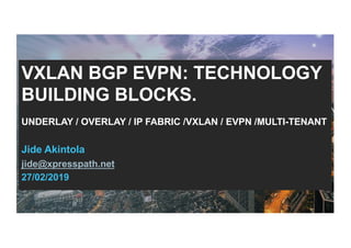 VXLAN BGP EVPN: TECHNOLOGY
BUILDING BLOCKS.
UNDERLAY / OVERLAY / IP FABRIC /VXLAN / EVPN /MULTI-TENANT
Jide Akintola
jide@xpresspath.net
27/02/2019
 
