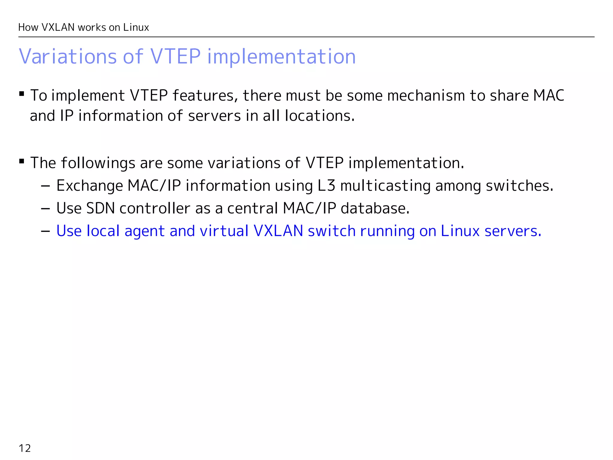 12
How VXLAN works on Linux
Variations of VTEP implementation
 To implement VTEP features, there must be some mechanism to share the
tuple (MAC, IP Address, Location) of all servers.
 The followings are some variations of VTEP implementation.
– Exchange MAC/IP information using L3 multicasting among switches.
– Use SDN controller as a central MAC/IP database.
– Use local agent and virtual VXLAN switch running on Linux servers.
 