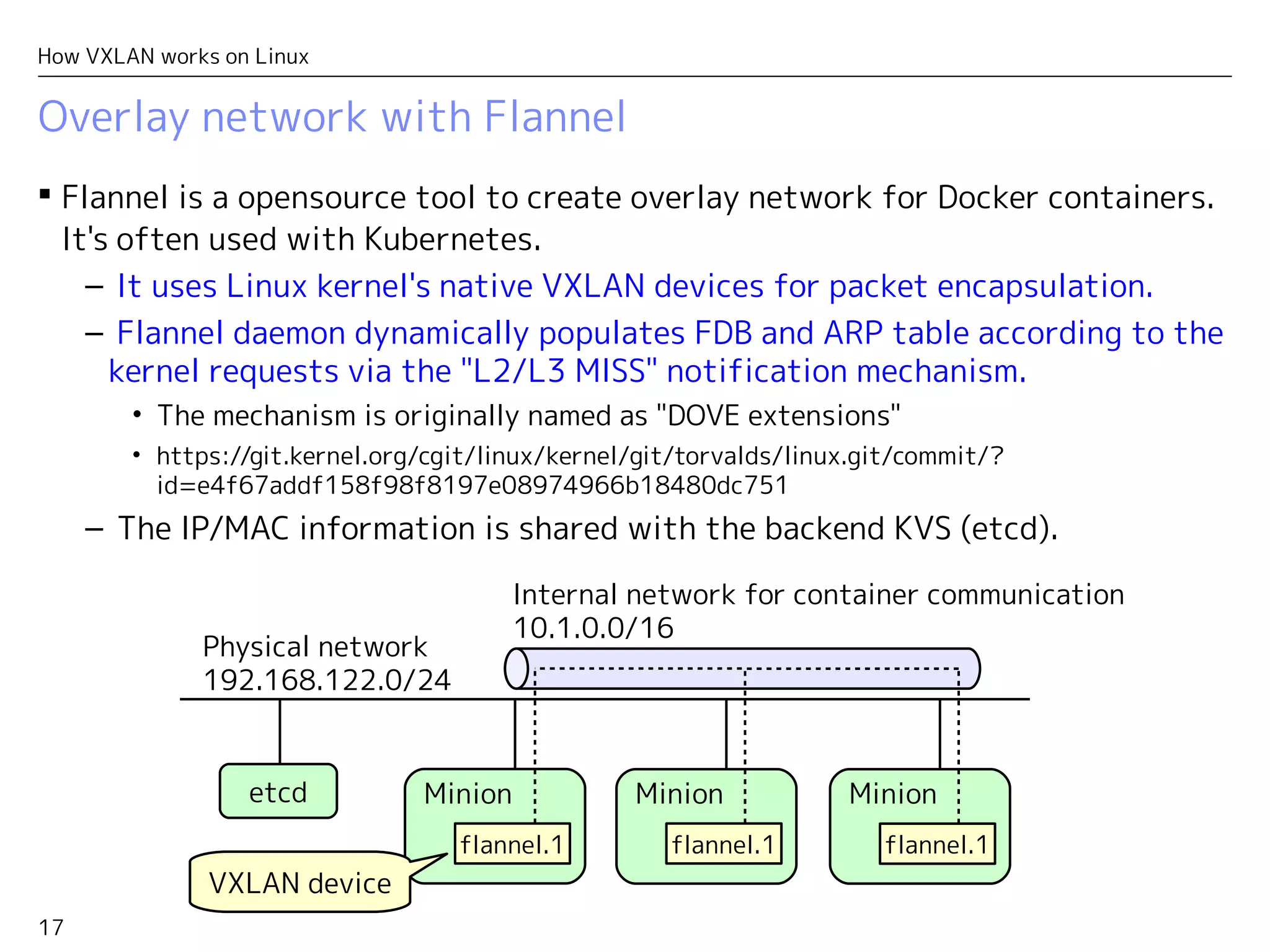 17
How VXLAN works on Linux
Overlay network with Flannel
 Flannel is a opensource tool to create overlay network for Docker containers.
It's often used with Kubernetes.
– It uses Linux kernel's native VXLAN devices for packet encapsulation.
– Flannel daemon dynamically populates FDB and ARP table according to the
kernel requests via the "L2/L3 MISS" notification mechanism.
• The mechanism is originally named as "DOVE extensions"
• https://git.kernel.org/cgit/linux/kernel/git/torvalds/linux.git/commit/?
id=e4f67addf158f98f8197e08974966b18480dc751
– The IP/MAC information is shared with the backend KVS (etcd).
etcd
Physical network
192.168.122.0/24
Minion
flannel.1
Minion
flannel.1
Internal network for container communication
10.1.0.0/16
Minion
flannel.1
VXLAN device
 
