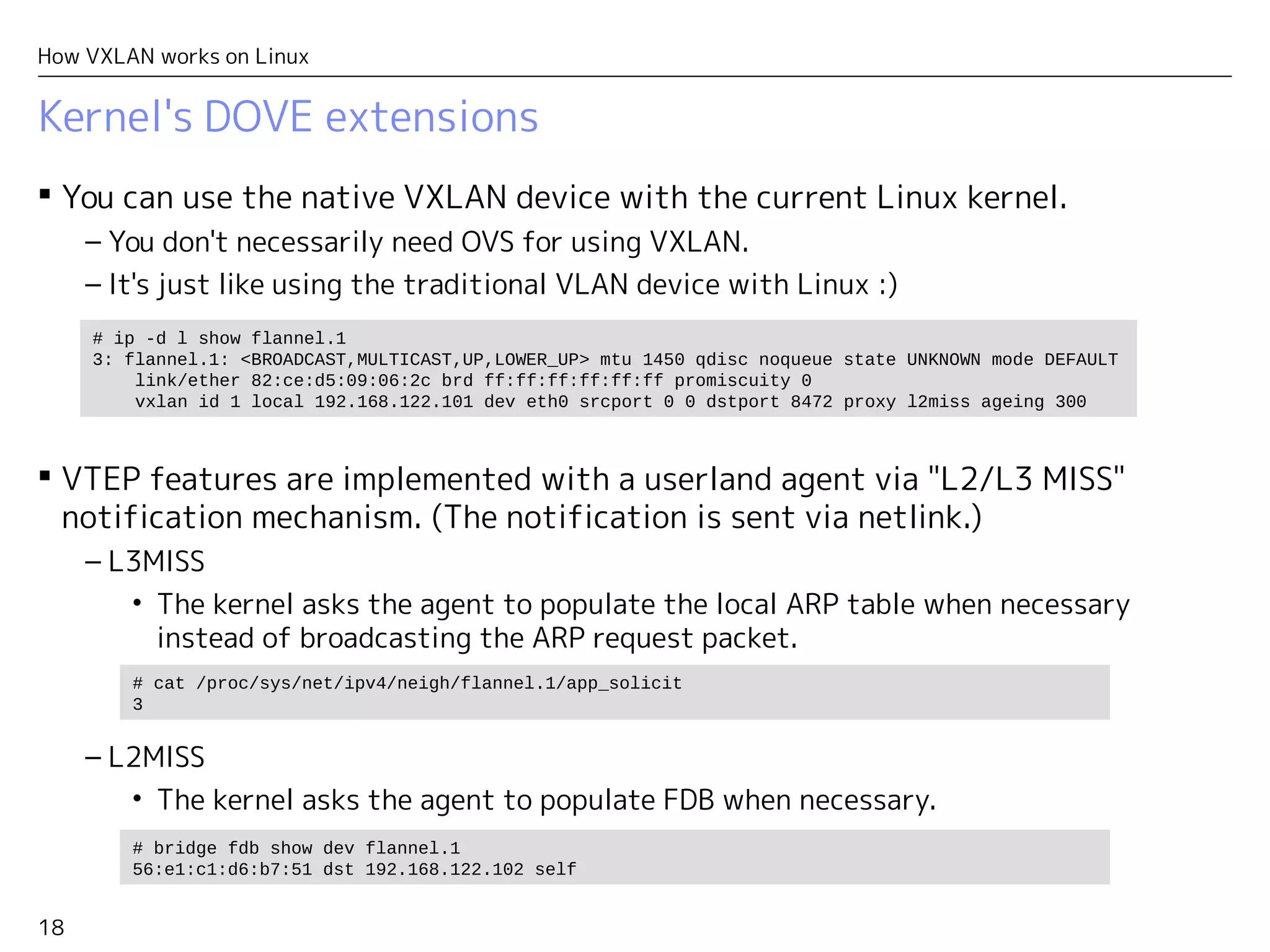 18
How VXLAN works on Linux
Kernel's DOVE extensions
 You can use the native VXLAN device with the current Linux kernel.
– You don't necessarily need OVS for using VXLAN.
– It's just like using the traditional VLAN device with Linux :)
 VTEP features are implemented with a userland agent via "L2/L3 MISS"
notification mechanism. (The notification is sent via netlink.)
– L3MISS
• The kernel asks the agent to populate the local ARP table when necessary
instead of broadcasting the ARP request packet.
– L2MISS
• The kernel asks the agent to populate FDB when necessary.
# ip -d l show flannel.1
3: flannel.1: <BROADCAST,MULTICAST,UP,LOWER_UP> mtu 1450 qdisc noqueue state UNKNOWN mode DEFAULT
link/ether 82:ce:d5:09:06:2c brd ff:ff:ff:ff:ff:ff promiscuity 0
vxlan id 1 local 192.168.122.101 dev eth0 srcport 0 0 dstport 8472 proxy l2miss ageing 300
# bridge fdb show dev flannel.1
56:e1:c1:d6:b7:51 dst 192.168.122.102 self
# cat /proc/sys/net/ipv4/neigh/flannel.1/app_solicit
3
 