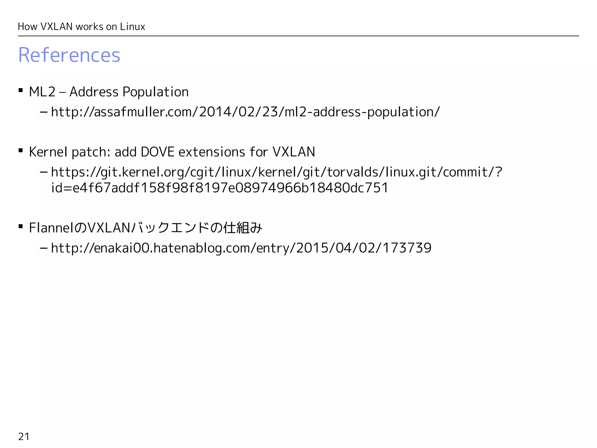 21
How VXLAN works on Linux
References
 ML2 – Address Population
– http://assafmuller.com/2014/02/23/ml2-address-population/
 Kernel patch: add DOVE extensions for VXLAN
– https://git.kernel.org/cgit/linux/kernel/git/torvalds/linux.git/commit/?
id=e4f67addf158f98f8197e08974966b18480dc751
 FlannelのVXLANバックエンドの仕組み
– http://enakai00.hatenablog.com/entry/2015/04/02/173739
 