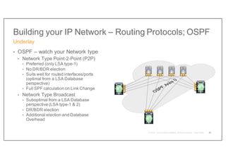 Building your IP Network – Routing Protocols; OSPF
• OSPF – watch your Network type
• Network Type Point-2-Point (P2P)
• Preferred (only LSA type-1)
• No DR/BDR election
• Suits well for routed interfaces/ports
(optimal from a LSA Database
perspective)
• Full SPF calculation on Link Change
• Network Type Broadcast
• Suboptimal from a LSA Database
perspective (LSA type-1 & 2)
• DR/BDR election
• Additional election and Database
Overhead
Underlay
29
V2
V1
V3
 