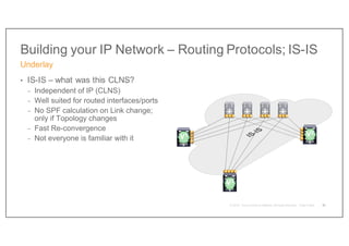 Building your IP Network – Routing Protocols; IS-IS
• IS-IS – what was this CLNS?
- Independent of IP (CLNS)
- Well suited for routed interfaces/ports
- No SPF calculation on Link change;
only if Topology changes
- Fast Re-convergence
- Not everyone is familiar with it
Underlay
31
V2
V1
V3
 