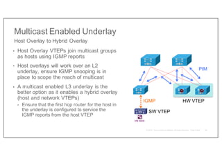 Multicast Enabled Underlay
• Host Overlay VTEPs join multicast groups
as hosts using IGMP reports
• Host overlays will work over an L2
underlay, ensure IGMP snooping is in
place to scope the reach of multicast
• A multicast enabled L3 underlay is the
better option as it enables a hybrid overlay
(host and network VTEPs)
• Ensure that the first hop router for the host in
the underlay is configured to service the
IGMP reports from the host VTEP
Host Overlay to Hybrid Overlay
VNI 6000
IGMP
PIM
HW VTEP
SW VTEP
36
 