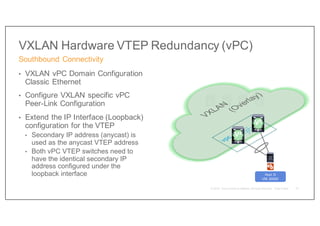 VXLAN Hardware VTEP Redundancy (vPC)
• VXLAN vPC Domain Configuration
Classic Ethernet
• Configure VXLAN specific vPC
Peer-Link Configuration
• Extend the IP Interface (Loopback)
configuration for the VTEP
• Secondary IP address (anycast) is
used as the anycast VTEP address
• Both vPC VTEP switches need to
have the identical secondary IP
address configured under the
loopback interface
Southbound Connectivity
70
Host D
VNI 30000
V4
V5
 