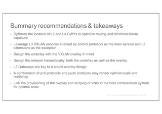 Summary recommendations & takeaways
• Optimize the location of L2 and L3 GWYs to optimize routing and minimize failure
exposure
• Leverage L3 VXLAN services enabled by control protocols as the main service and L2
extensions as the exception
• Design the underlay with the VXLAN overlay in mind
• Design the network hierarchically: both the underlay as well as the overlay
• L3 Gateways are key to a sound overlay design
• A combination of pull protocols and push protocols may render optimal scale and
resiliency
• Link the provisioning of the overlay and scoping of VNIs to the host orchestration system
for optimal scale
81
 