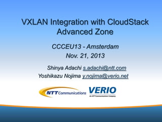 VXLAN Integration with CloudStack
Advanced Zone
CCCEU13 - Amsterdam
Nov. 21, 2013
Shinya Adachi s.adachi@ntt.com
Yoshikazu Nojima y.nojima@verio.net

1

 