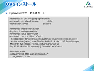 OVSインストール 
 Openvswitchサービススタート 
10 
# systemctl list-unit-files | grep openvswitch 
openvswitch-nonetwork.service static 
openvswitch.service disabled 
# systemctl enable openvswitch 
# systemctl start openvswitch 
# systemctl status openvswitch 
openvswitch.service - Open vSwitch 
Loaded: loaded (/usr/lib/systemd/system/openvswitch.service; enabled) 
Active: active (exited) since Thu 2014-09-18 19:14:42 JST; 2min 20s ago 
Main PID: 12972 (code=exited, status=0/SUCCESS) 
Sep 18 19:14:42 ALT1 systemd[1]: Started Open vSwitch. 
# ovs-vsctl show 
5c682e27-2498-4188-ac25-269cacedbe7f 
ovs_version: "2.0.0" 
 