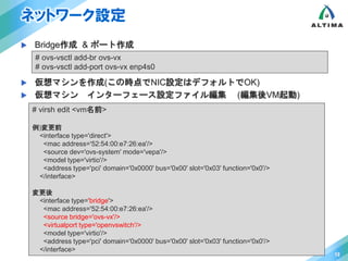 ネットワーク設定 
 Bridge作成 & ポート作成 
 仮想マシンを作成(この時点でNIC設定はデフォルトでOK) 
 仮想マシン インターフェース設定ファイル編集 (編集後VM起動) 
12 
# ovs-vsctl add-br ovs-vx 
# ovs-vsctl add-port ovs-vx enp4s0 
# virsh edit <vm名前> 
例)変更前 
<interface type='direct'> 
<mac address='52:54:00:e7:26:ea'/> 
<source dev='ovs-system' mode='vepa'/> 
<model type='virtio'/> 
<address type='pci' domain='0x0000' bus='0x00' slot='0x03' function='0x0'/> 
</interface> 
変更後 
<interface type='bridge'> 
<mac address='52:54:00:e7:26:ea'/> 
<source bridge='ovs-vx'/> 
<virtualport type='openvswitch'/> 
<model type='virtio'/> 
<address type='pci' domain='0x0000' bus='0x00' slot='0x03' function='0x0'/> 
</interface> 
 