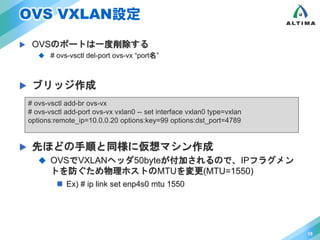 OVS VXLAN設定 
 OVSのポートは一度削除する 
 # ovs-vsctl del-port ovs-vx “port名” 
 ブリッジ作成 
 先ほどの手順と同様に仮想マシン作成 
 OVSでVXLANヘッダ50byteが付加されるので、IPフラグメン 
トを防ぐため物理ホストのMTUを変更(MTU=1550) 
 Ex) # ip link set enp4s0 mtu 1550 
15 
# ovs-vsctl add-br ovs-vx 
# ovs-vsctl add-port ovs-vx vxlan0 -- set interface vxlan0 type=vxlan 
options:remote_ip=10.0.0.20 options:key=99 options:dst_port=4789 
 