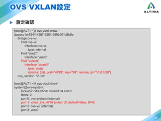 OVS VXLAN設定 
 設定確認 
16 
[root@ALT1 ~]# ovs-vsctl show 
daaecc1a-5344-4387-9204-399b101d8b8e 
Bridge ovs-vx 
Port ovs-vx 
Interface ovs-vx 
type: internal 
Port "vnet0" 
Interface "vnet0" 
Port "vxlan0" 
Interface "vxlan0" 
type: vxlan 
options: {dst_port="4789", key="99", remote_ip="10.0.0.20"} 
ovs_version: "2.0.0“ 
[root@ALT1 ~]# ovs-dpctl show 
system@ovs-system: 
lookups: hit:439298 missed:34 lost:0 
flows: 2 
port 0: ovs-system (internal) 
port 1: vxlan_sys_4789 (vxlan: df_default=false, ttl=0) 
port 2: ovs-vx (internal) 
port 3: vnet0 
 