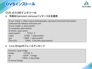 OVSインストール 
OVS v2.0.0のインストール 
 今回はOpenstack icehouseパッケージかを使用 
 Linux Bridgeモジュールアンロード 
9 
# yum install -y https://repos.fedorapeople.org/repos/openstack/openstack-icehouse/ 
rdo-release-icehouse.rpm 
# yum install –y openvswitch 
# modprobe openvswitch 
# lsmod | grep openv 
openvswitch 70743 0 
vxlan 37584 1 openvswitch 
gre 13808 1 openvswitch 
libcrc32c 12644 3 xfs,btrfs,openvswitch 
# lsmod | grep bridge 
bridge 110196 0 
stp 12976 1 bridge 
llc 14552 2 stp,bridge 
# rmmod bridge 
 