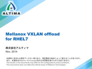 Mellanox VXLAN offload 
for RHEL7 
株式会社アルティマ 
Nov, 2014 
本資料に含まれる測定データは一例であり、測定構成や条件によって変わることがあります。 
また、本資料はMellanox Technologies社の公式見解を表すものではありません。 
The results in this documents may differ for the configurations or/and conditions. 
This documents does not reflect the official views of Mellanox Technologies. 
 