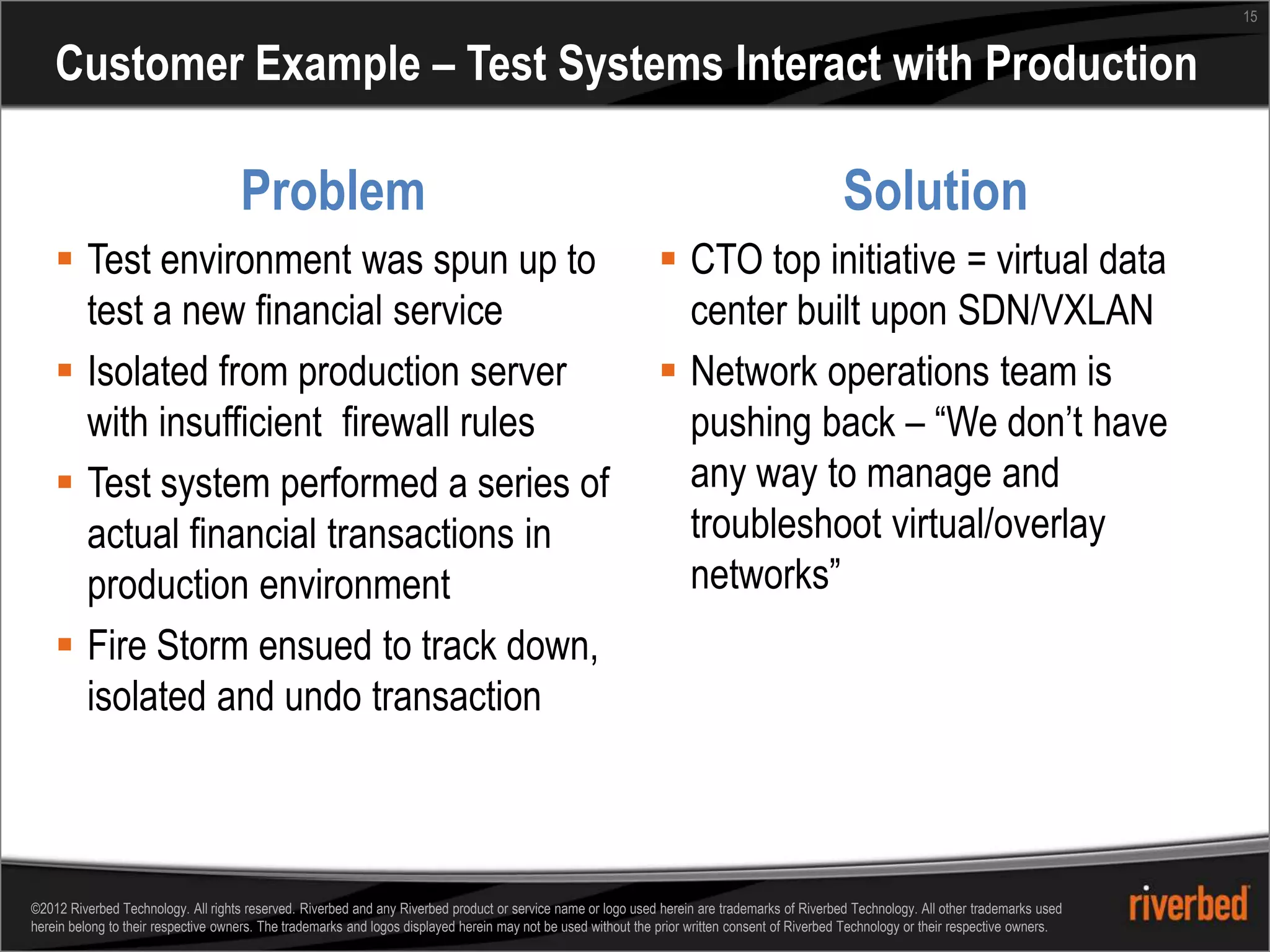 15


    Customer Example – Test Systems Interact with Production

                                     Problem                                                                                                    Solution
     Test environment was spun up to                                                                           CTO top initiative = virtual data
      test a new financial service                                                                               center built upon SDN/VXLAN
     Isolated from production server                                                                           Network operations team is
      with insufficient firewall rules                                                                           pushing back – “We don’t have
     Test system performed a series of                                                                          any way to manage and
      actual financial transactions in                                                                           troubleshoot virtual/overlay
      production environment                                                                                     networks”
     Fire Storm ensued to track down,
      isolated and undo transaction



©2012 Riverbed Technology. All rights reserved. Riverbed and any Riverbed product or service name or logo used herein are trademarks of Riverbed Technology. All other trademarks used
herein belong to their respective owners. The trademarks and logos displayed herein may not be used without the prior written consent of Riverbed Technology or their respective owners.
 