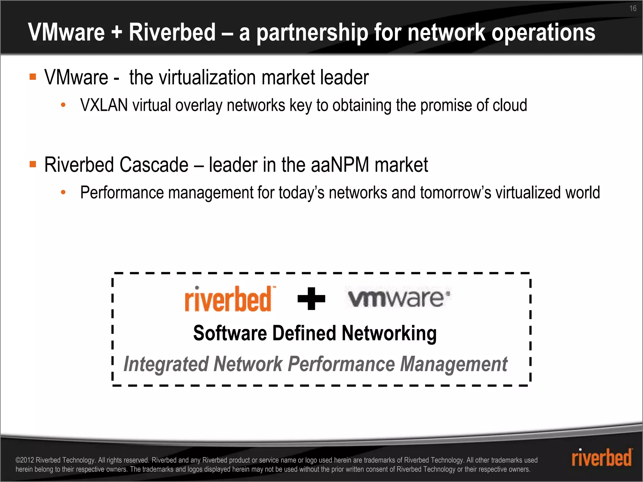 16


    VMware + Riverbed – a partnership for network operations
     VMware - the virtualization market leader
               • VXLAN virtual overlay networks key to obtaining the promise of cloud


     Riverbed Cascade – leader in the aaNPM market
               • Performance management for today’s networks and tomorrow’s virtualized world




                                              Software Defined Networking
                                     Integrated Network Performance Management



©2012 Riverbed Technology. All rights reserved. Riverbed and any Riverbed product or service name or logo used herein are trademarks of Riverbed Technology. All other trademarks used
herein belong to their respective owners. The trademarks and logos displayed herein may not be used without the prior written consent of Riverbed Technology or their respective owners.
 