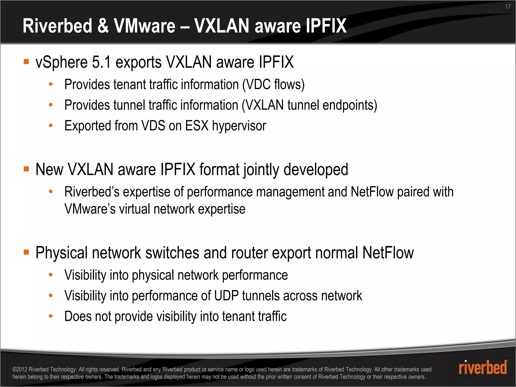 17


    Riverbed & VMware – VXLAN aware IPFIX
     vSphere 5.1 exports VXLAN aware IPFIX
               • Provides tenant traffic information (VDC flows)
               • Provides tunnel traffic information (VXLAN tunnel endpoints)
               • Exported from VDS on ESX hypervisor


     New VXLAN aware IPFIX format jointly developed
               • Riverbed’s expertise of performance management and NetFlow paired with
                 VMware’s virtual network expertise


     Physical network switches and router export normal NetFlow
               • Visibility into physical network performance
               • Visibility into performance of UDP tunnels across network
               • Does not provide visibility into tenant traffic


©2012 Riverbed Technology. All rights reserved. Riverbed and any Riverbed product or service name or logo used herein are trademarks of Riverbed Technology. All other trademarks used
herein belong to their respective owners. The trademarks and logos displayed herein may not be used without the prior written consent of Riverbed Technology or their respective owners.
 