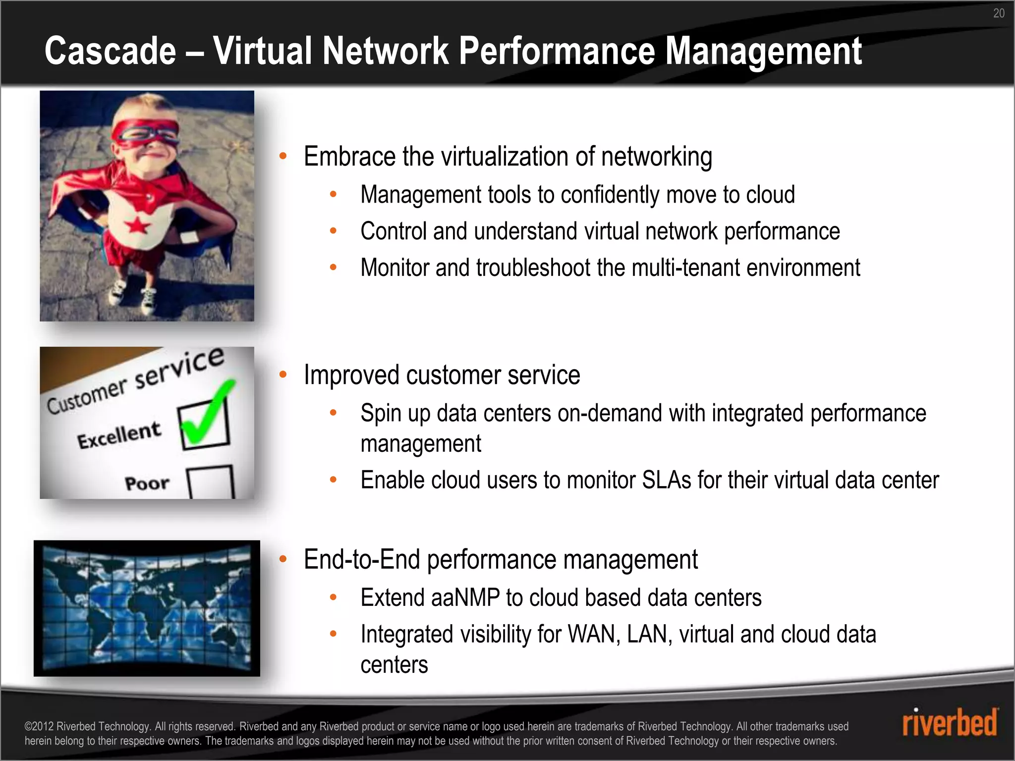 20


    Cascade – Virtual Network Performance Management

                                                        • Embrace the virtualization of networking
                                                                   • Management tools to confidently move to cloud
                                                                   • Control and understand virtual network performance
                                                                   • Monitor and troubleshoot the multi-tenant environment



                                                        • Improved customer service
                                                                   • Spin up data centers on-demand with integrated performance
                                                                     management
                                                                   • Enable cloud users to monitor SLAs for their virtual data center


                                                        • End-to-End performance management
                                                                   • Extend aaNMP to cloud based data centers
                                                                   • Integrated visibility for WAN, LAN, virtual and cloud data
                                                                     centers

©2012 Riverbed Technology. All rights reserved. Riverbed and any Riverbed product or service name or logo used herein are trademarks of Riverbed Technology. All other trademarks used
herein belong to their respective owners. The trademarks and logos displayed herein may not be used without the prior written consent of Riverbed Technology or their respective owners.
 