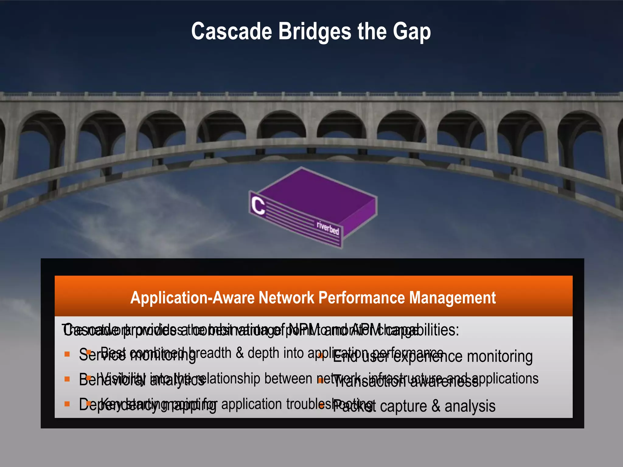 4


                                                               Cascade Bridges the Gap




                                         Application-Aware Network Performance Management
                The network providesathe best vantage point to monitor change
                Cascade provides combination of NPM and APM capabilities:
                 Service combined breadth & depth into application performance monitoring
                    Best monitoring                         End user experience
                  Behavioral into the relationship between network, infrastructure and applications
                     Visibility analytics                   Transaction awareness
                  Dependency mapping application troubleshooting capture & analysis
                     Key starting point for                 Packet

©2012 Riverbed Technology. All rights reserved. Riverbed and any Riverbed product or service name or logo used herein are trademarks of Riverbed Technology. All other trademarks used
herein belong to their respective owners. The trademarks and logos displayed herein may not be used without the prior written consent of Riverbed Technology or their respective owners.
 