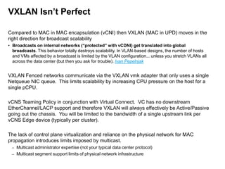 VXLAN Isn’t Perfect
Compared to MAC in MAC encapsulation (vCNI) then VXLAN (MAC in UPD) moves in the
right direction for broadcast scalability
• Broadcasts on internal networks (“protected” with vCDNI) get translated into global
broadcasts. This behavior totally destroys scalability. In VLAN-based designs, the number of hosts
and VMs affected by a broadcast is limited by the VLAN configuration... unless you stretch VLANs all
across the data center (but then you ask for trouble). Ivan Pepelnjak

VXLAN Fenced networks communicate via the VXLAN vmk adapter that only uses a single
Netqueue NIC queue. This limits scalability by increasing CPU pressure on the host for a
single pCPU.
vCNS Teaming Policy in conjunction with Virtual Connect. VC has no downstream
EtherChannel/LACP support and therefore VXLAN will always effectively be Active/Passive
going out the chassis. You will be limited to the bandwidth of a single upstream link per
vCNS Edge device (typically per cluster).
The lack of control plane virtualization and reliance on the physical network for MAC
propagation introduces limits imposed by multicast.
–
–

Multicast administrator expertise (not your typical data center protocol)
Multicast segment support limits of physical network infrastructure

 