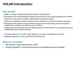 VXLAN Introduction
Why VXLAN?
•
•
•
•
•

Ability to manage overlapping addresses between multiple tenants
Decoupling of the virtual topology provided by the tunnels from the physical topology of the network
Support for virtual machine mobility independent of the physical network
Support for essentially unlimited numbers of virtual networks (in contrast to VLANs, for example)
Decoupling of the network service provided to servers from the technology used in the physical
network (e.g. providing an L2 service over an L3 fabric)
• Isolating the physical network from the addressing of the virtual networks, thus avoiding issues such
as MAC table size in physical switches.
• VXLAN provides up to 16 million virtual networks in contrast to the 4094 limit of VLAN’s
• Application agnostic, all work is performed in the ESXi host.

Where are we today?
•
•

VXLAN still in experimental status in IETF
Primarily targeted in vCloud environments but standalone product available.

 