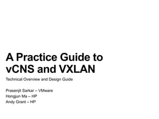 A Practice Guide to
vCNS and VXLAN
Technical Overview and Design Guide
Prasenjit Sarkar – VMware
Hongjun Ma – HP
Andy Grant – HP

 