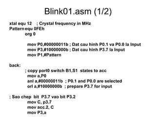 Blink01.asm (1/2)
xtal equ 12 ; Crystal frequency in MHz
Patternequ 0FEh
org 0
mov P0,#00000011b ; Dat cau hinh P0.1 va P0.0 la Input
mov P3,#10000000b ; Dat cau hinh P3.7 la Input
mov P1,#Pattern
back:
; copy port0 switch B1,S1 states to acc
mov a,P0
anl a,#00000011b ; P0.1 and P0.0 are selected
orl a,#10000000b ; prepare P3.7 for input
; Sao chep bit P3.7 vao bit P3.2
mov C, p3.7
mov acc.2, C
mov P3,a
 