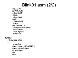 Blink01.asm (2/2)
mov A, P1
jb P0.1, RoR
; Xoay trai P1
RL A
sjmp Next
RoR:
; Xoay phai P1
RR A
Next: mov P1, A
; delay for 25ms delay
mov A,#250
acall dly100u
sjmp back
dly100u:
; delay loop takes
;
mov r1,A
dlylp1: mov r0,#(xtal*62/10)
dlylp2: djnz r0,dlylp2
djnz r1,dlylp1
ret
end
 