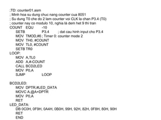 ;TD: counter01.asm
; Minh hoa su dung chuc nang counter cua 8051
; Su dung T0 che do 2 lam counter voi CLK la chan P3.4 (T0)
; counter nay co modulo 10, nghia là dem het 9 thi tran
COUNT EQU -10
SETB P3.4 ; dat cau hinh input cho P3.4
MOV TMOD,#6 ; Timer 0: counter mode 2
MOV TH0, #COUNT
MOV TL0, #COUNT
SETB TR0
LOOP:
MOV A,TL0
ADD A,#-COUNT
CALL BCD2LED
MOV P0,A
SJMP LOOP
BCD2LED:
MOV DPTR,#LED_DATA
MOVC A,@A+DPTR
MOV P0,A
RET
LED_DATA:
DB 0C0H, 0F9H, 0A4H, 0B0H, 99H, 92H, 82H, 0F8H, 80H, 90H
RET
END
 