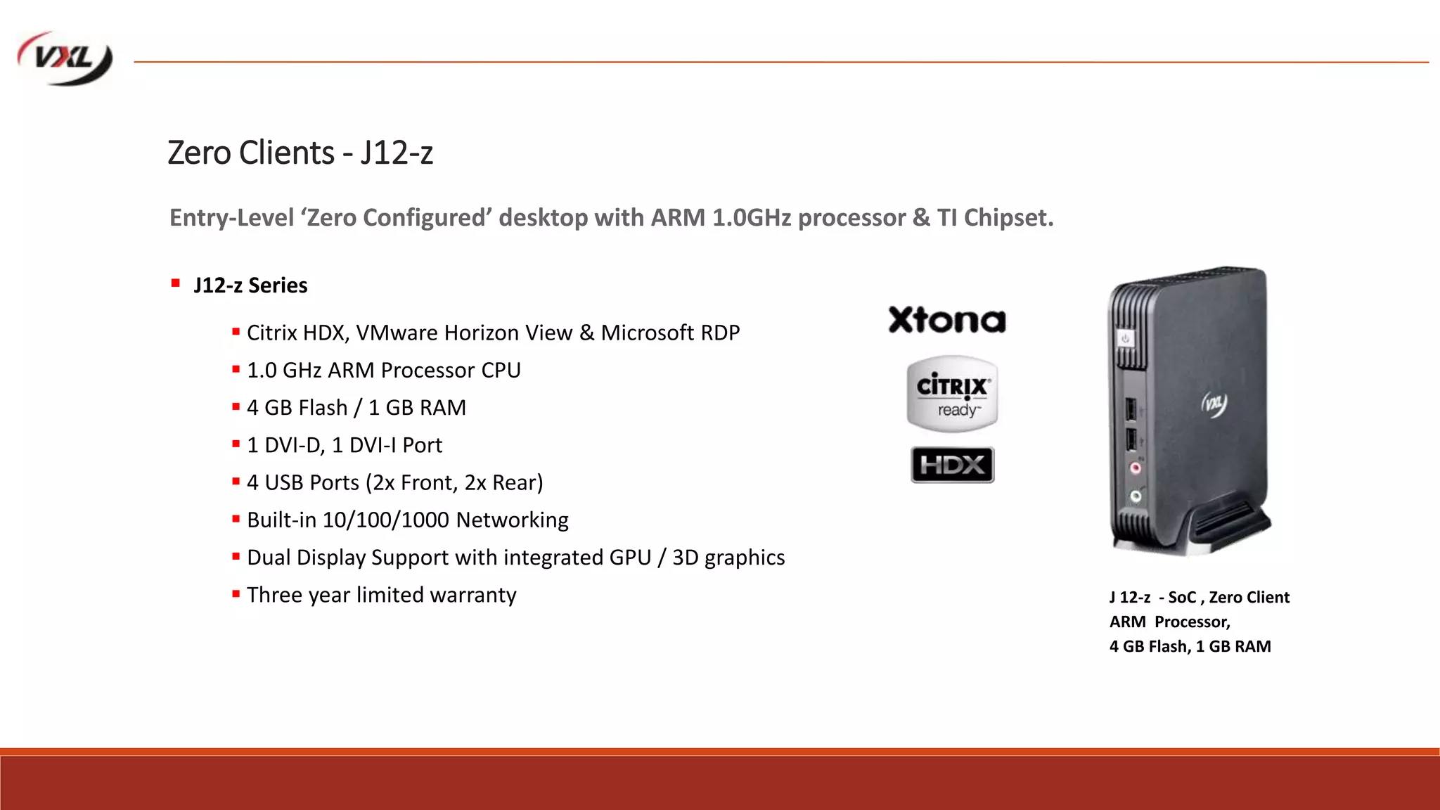  Citrix HDX, VMware Horizon View & Microsoft RDP
 1.0 GHz ARM Processor CPU
 4 GB Flash / 1 GB RAM
 1 DVI-D, 1 DVI-I Port
 4 USB Ports (2x Front, 2x Rear)
 Built-in 10/100/1000 Networking
 Dual Display Support with integrated GPU / 3D graphics
 Three year limited warranty J 12-z - SoC , Zero Client
ARM Processor,
4 GB Flash, 1 GB RAM
Zero Clients - J12-z
Entry-Level ‘Zero Configured’ desktop with ARM 1.0GHz processor & TI Chipset.
 J12-z Series
 