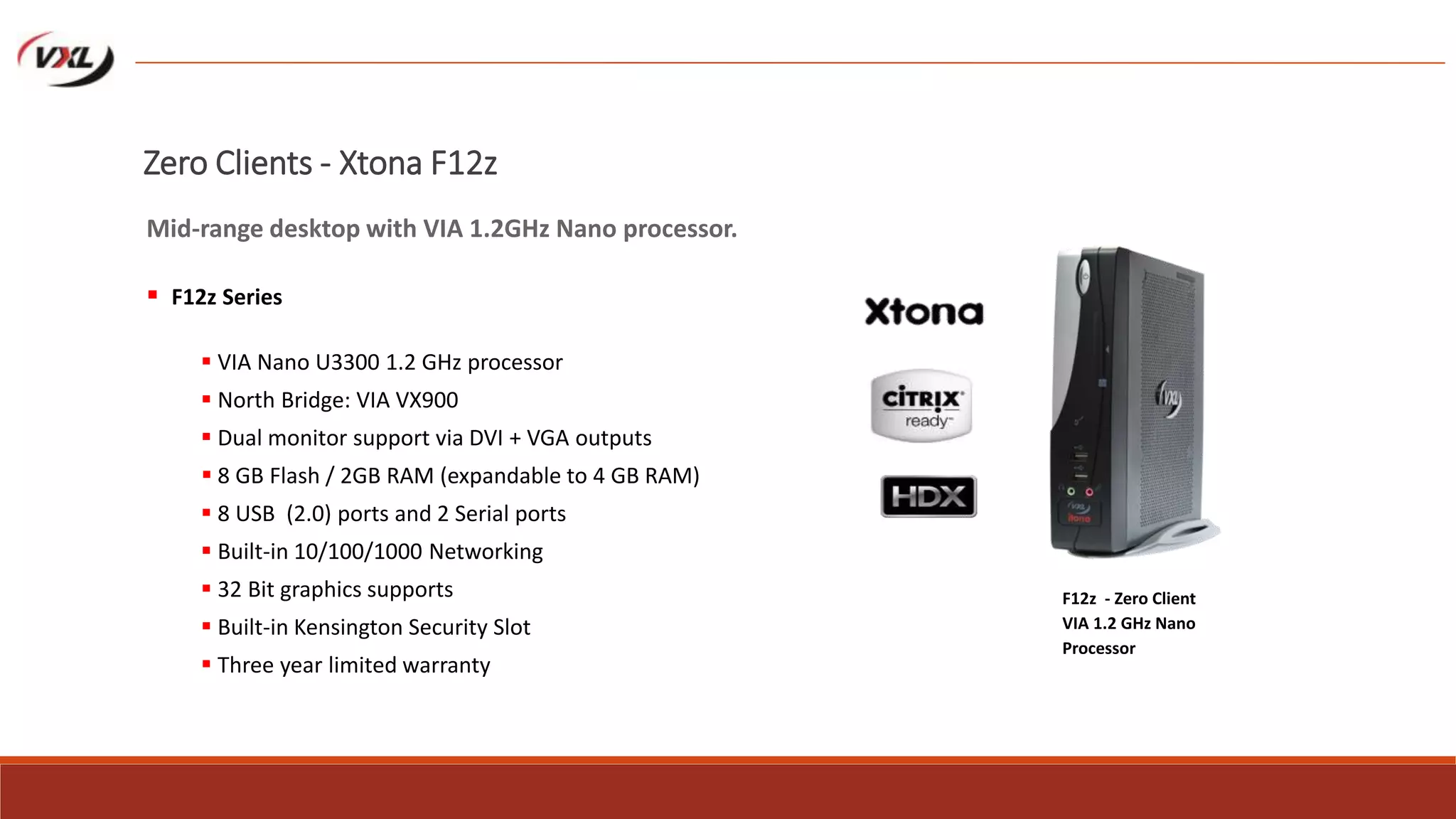 VIA Nano U3300 1.2 GHz processor
 North Bridge: VIA VX900
 Dual monitor support via DVI + VGA outputs
 8 GB Flash / 2GB RAM (expandable to 4 GB RAM)
 8 USB (2.0) ports and 2 Serial ports
 Built-in 10/100/1000 Networking
 32 Bit graphics supports
 Built-in Kensington Security Slot
 Three year limited warranty
F12z - Zero Client
VIA 1.2 GHz Nano
Processor
Zero Clients - Xtona F12z
Mid-range desktop with VIA 1.2GHz Nano processor.
 F12z Series
 