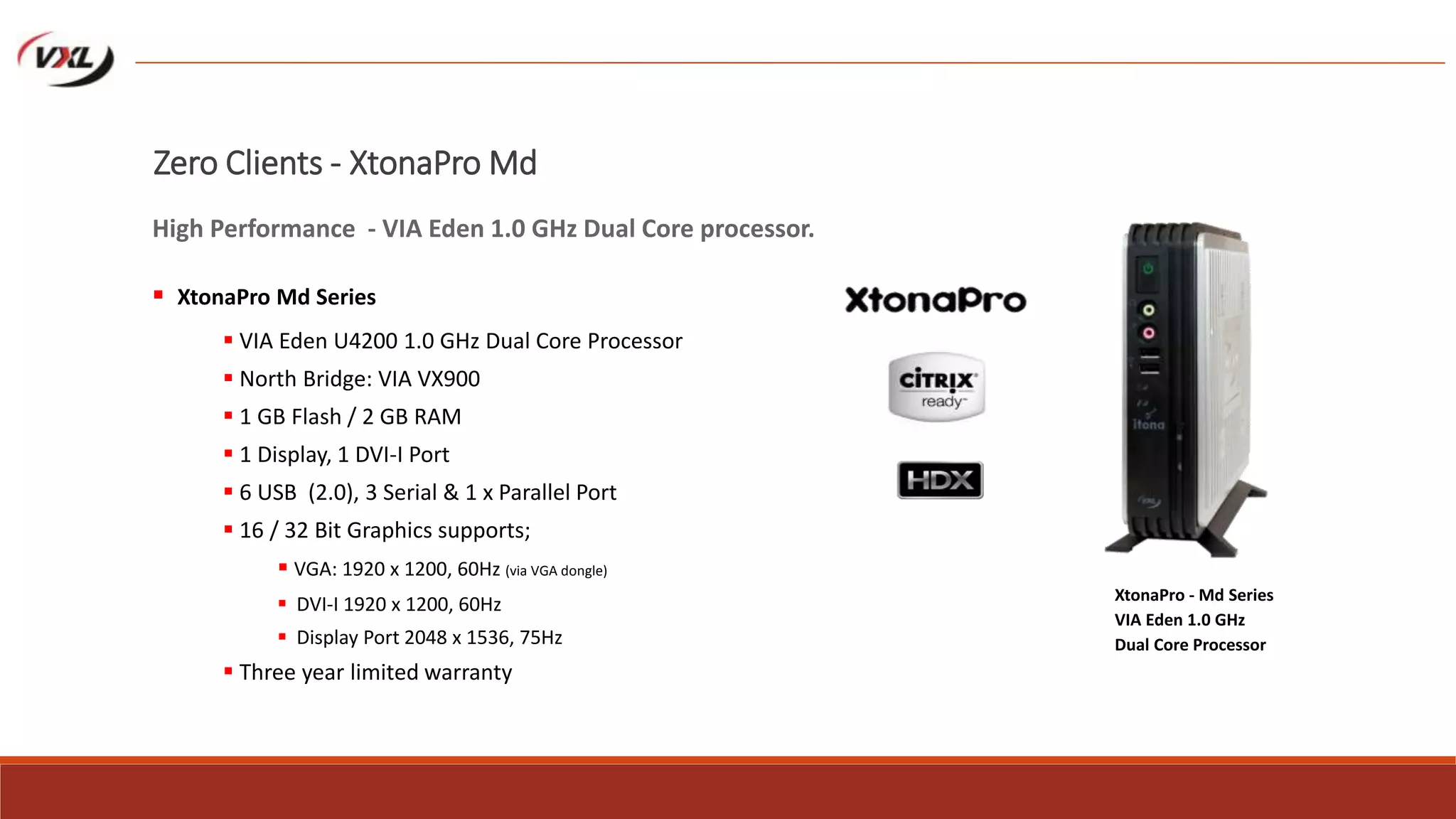  VIA Eden U4200 1.0 GHz Dual Core Processor
 North Bridge: VIA VX900
 1 GB Flash / 2 GB RAM
 1 Display, 1 DVI-I Port
 6 USB (2.0), 3 Serial & 1 x Parallel Port
 16 / 32 Bit Graphics supports;
 VGA: 1920 x 1200, 60Hz (via VGA dongle)
 DVI-I 1920 x 1200, 60Hz
 Display Port 2048 x 1536, 75Hz
 Three year limited warranty
XtonaPro - Md Series
VIA Eden 1.0 GHz
Dual Core Processor
Zero Clients - XtonaPro Md Series
High Performance - VIA Eden 1.0 GHz Dual Core processor.
 XtonaPro Md Series
 