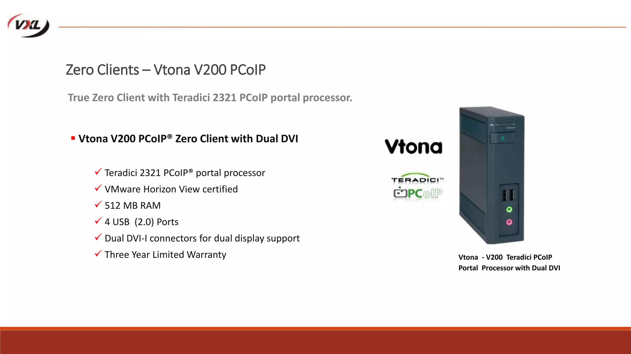 Zero Clients – Vtona V200 PCoIP
 Vtona V200 PCoIP® Zero Client with Dual DVI
 Teradici 2321 PCoIP® portal processor
 VMware Horizon View certified
 512 MB RAM
 4 USB (2.0) Ports
 Dual DVI-I connectors for dual display support
 Three Year Limited Warranty
True Zero Client with Teradici 2321 PCoIP portal processor.
Vtona - V200 Teradici PCoIP
Portal Processor with Dual DVI
 
