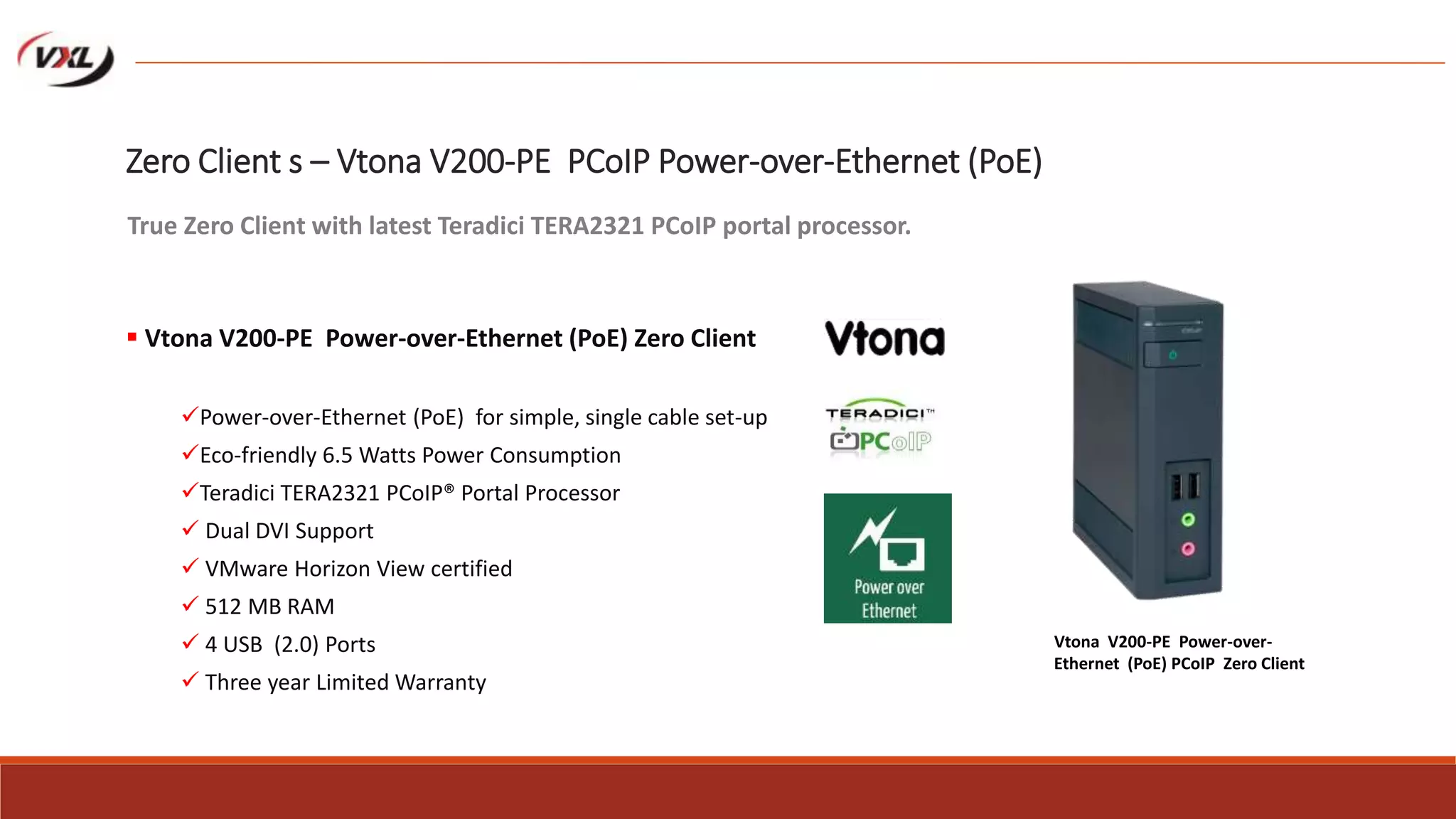 Zero Client s – Vtona V200-PE PCoIP Power-over-Ethernet (PoE)
 Vtona V200-PE Power-over-Ethernet (PoE) Zero Client
Power-over-Ethernet (PoE) for simple, single cable set-up
Eco-friendly 6.5 Watts Power Consumption
Teradici TERA2321 PCoIP® Portal Processor
 Dual DVI Support
 VMware Horizon View certified
 512 MB RAM
 4 USB (2.0) Ports
 Three year Limited Warranty
True Zero Client with latest Teradici TERA2321 PCoIP portal processor.
Vtona V200-PE Power-over-
Ethernet (PoE) PCoIP Zero Client
 