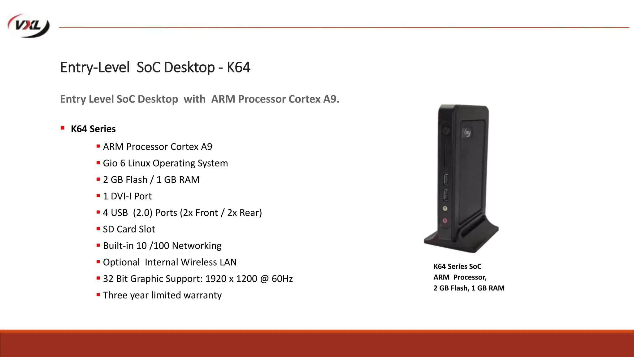  ARM Processor Cortex A9
 Gio 6 Linux Operating System
 2 GB Flash / 1 GB RAM
 1 DVI-I Port
 4 USB (2.0) Ports (2x Front / 2x Rear)
 SD Card Slot
 Built-in 10 /100 Networking
 Optional Internal Wireless LAN
 32 Bit Graphic Support: 1920 x 1200 @ 60Hz
 Three year limited warranty
K64 Series SoC
ARM Processor,
2 GB Flash, 1 GB RAM
Entry-Level SoC Desktop - K64
Entry Level SoC Desktop with ARM Processor Cortex A9.
 K64 Series
 