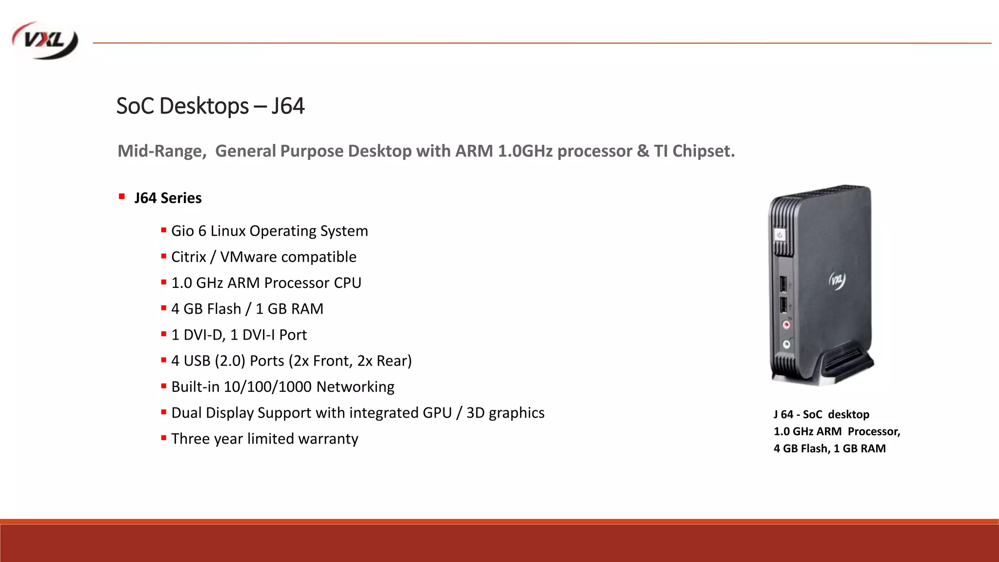  Gio 6 Linux Operating System
 Citrix / VMware compatible
 1.0 GHz ARM Processor CPU
 4 GB Flash / 1 GB RAM
 1 DVI-D, 1 DVI-I Port
 4 USB (2.0) Ports (2x Front, 2x Rear)
 Built-in 10/100/1000 Networking
 Dual Display Support with integrated GPU / 3D graphics
 Three year limited warranty
J 64 - SoC desktop
1.0 GHz ARM Processor,
4 GB Flash, 1 GB RAM
SoC Desktops – J64
Mid-Range, General Purpose Desktop with ARM 1.0GHz processor & TI Chipset.
 J64 Series
 