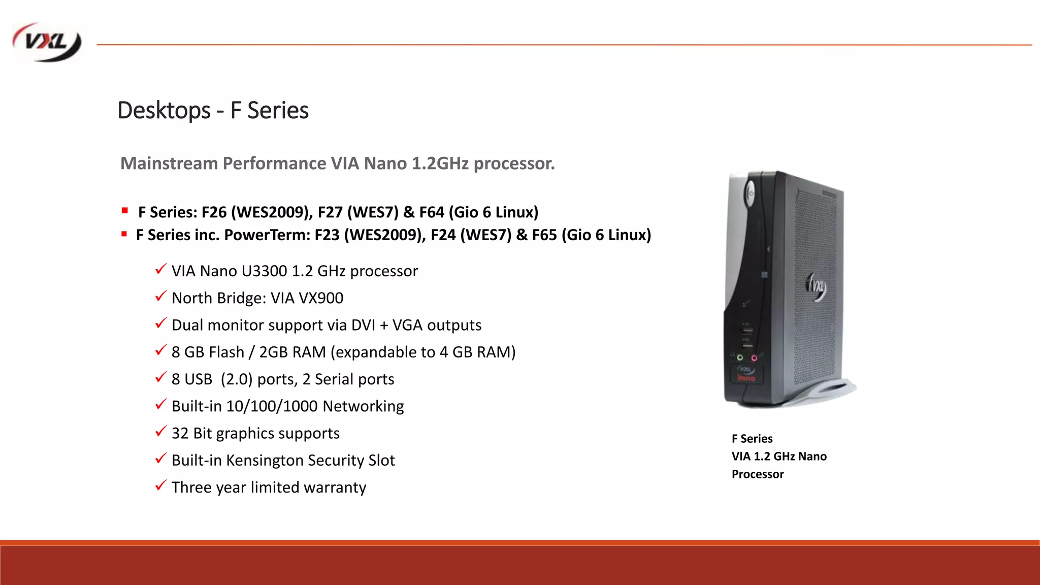  VIA Nano U3300 1.2 GHz processor
 North Bridge: VIA VX900
 Dual monitor support via DVI + VGA outputs
 8 GB Flash / 2GB RAM (expandable to 4 GB RAM)
 8 USB (2.0) ports, 2 Serial ports
 Built-in 10/100/1000 Networking
 32 Bit graphics supports
 Built-in Kensington Security Slot
 Three year limited warranty
F Series
VIA 1.2 GHz Nano
Processor
Desktops - F Series
Mainstream Performance VIA Nano 1.2GHz processor.
 F Series: F26 (WES2009), F27 (WES7) & F64 (Gio 6 Linux)
 F Series inc. PowerTerm: F23 (WES2009), F24 (WES7) & F65 (Gio 6 Linux)
 