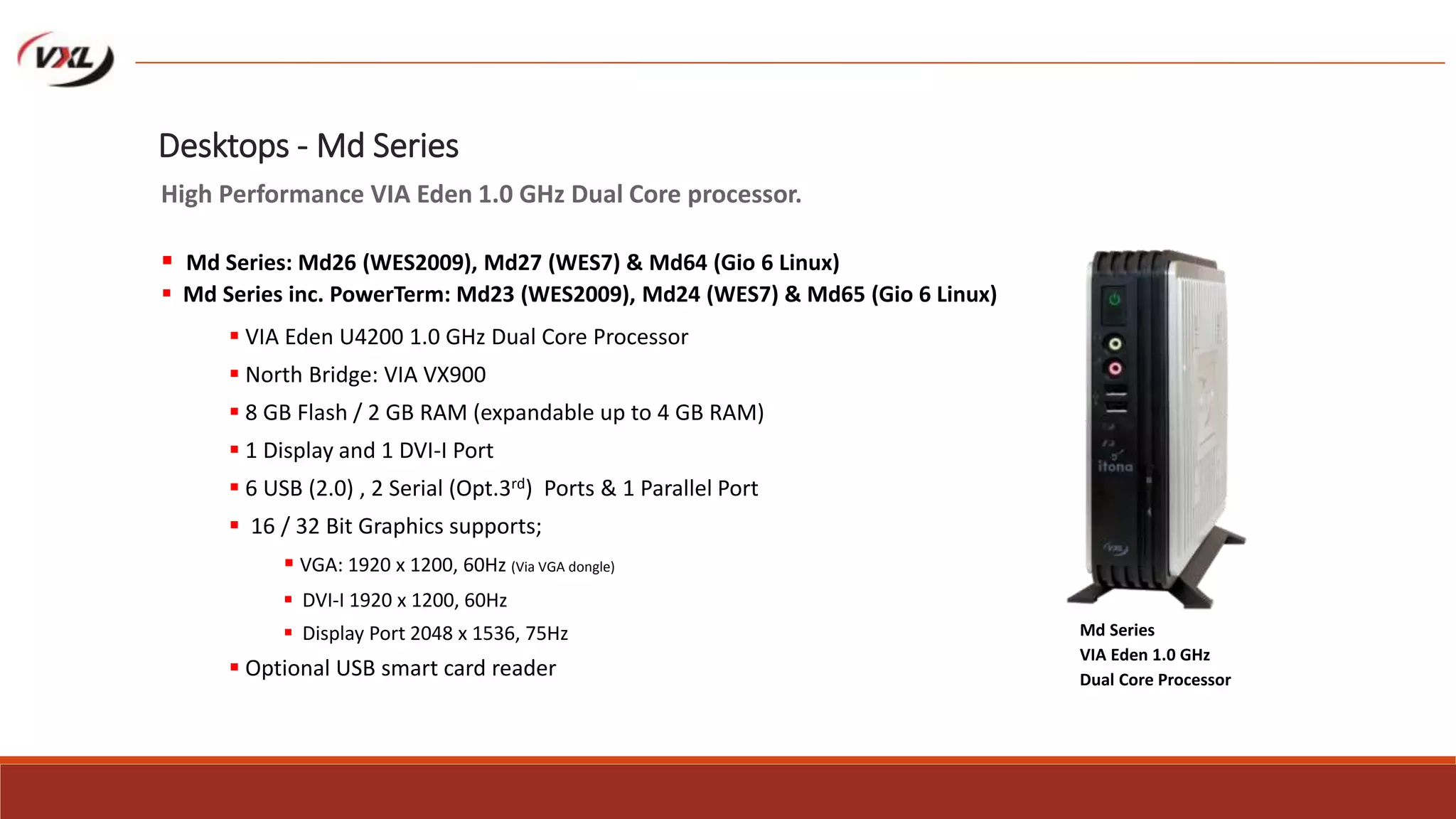  VIA Eden U4200 1.0 GHz Dual Core Processor
 North Bridge: VIA VX900
 8 GB Flash / 2 GB RAM (expandable up to 4 GB RAM)
 1 Display and 1 DVI-I Port
 6 USB (2.0) , 2 Serial (Opt.3rd) Ports & 1 Parallel Port
 16 / 32 Bit Graphics supports;
 VGA: 1920 x 1200, 60Hz (Via VGA dongle)
 DVI-I 1920 x 1200, 60Hz
 Display Port 2048 x 1536, 75Hz
 Optional USB smart card reader
Md Series
VIA Eden 1.0 GHz
Dual Core Processor
Desktops - Md Series
High Performance VIA Eden 1.0 GHz Dual Core processor.
 Md Series: Md26 (WES2009), Md27 (WES7) & Md64 (Gio 6 Linux)
 Md Series inc. PowerTerm: Md23 (WES2009), Md24 (WES7) & Md65 (Gio 6 Linux)
 