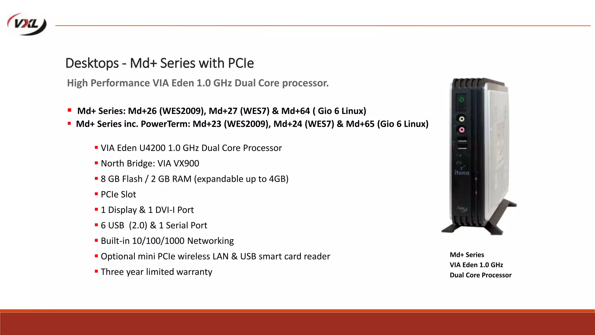  VIA Eden U4200 1.0 GHz Dual Core Processor
 North Bridge: VIA VX900
 8 GB Flash / 2 GB RAM (expandable up to 4GB)
 PCIe Slot
 1 Display & 1 DVI-I Port
 6 USB (2.0) & 1 Serial Port
 Built-in 10/100/1000 Networking
 Optional mini PCIe wireless LAN & USB smart card reader
 Three year limited warranty
Md+ Series
VIA Eden 1.0 GHz
Dual Core Processor
Desktops - Md+ Series with PCIe
High Performance VIA Eden 1.0 GHz Dual Core processor.
 Md+ Series: Md+26 (WES2009), Md+27 (WES7) & Md+64 ( Gio 6 Linux)
 Md+ Series inc. PowerTerm: Md+23 (WES2009), Md+24 (WES7) & Md+65 (Gio 6 Linux)
 